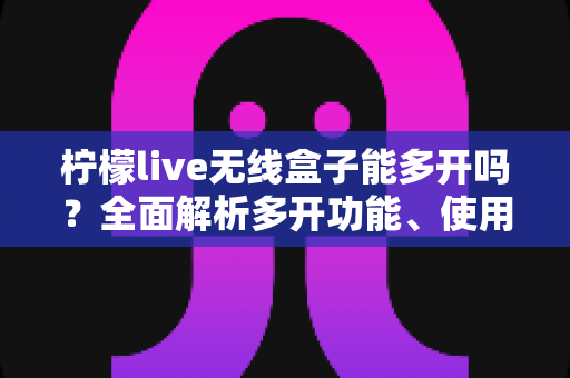 柠檬live无线盒子能多开吗?全面解析多开功能、使用限制与安全方案 柠檬live无线盒子能多开吗?全面解析多开功能、使用限制与安全方案
