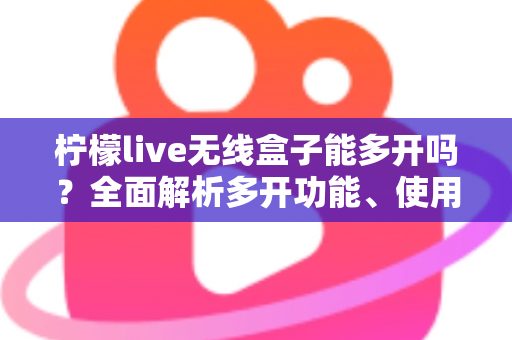 柠檬live无线盒子能多开吗?全面解析多开功能、使用限制与安全方案 柠檬live无线盒子能多开吗?全面解析多开功能、使用限制与安全方案