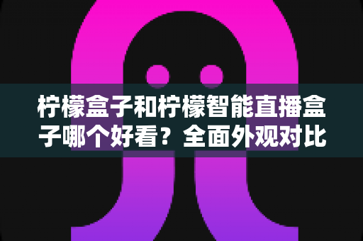 柠檬盒子和柠檬智能直播盒子哪个好看？全面外观对比评测帮你选