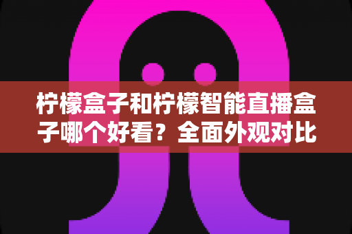 柠檬盒子和柠檬智能直播盒子哪个好看？全面外观对比评测帮你选