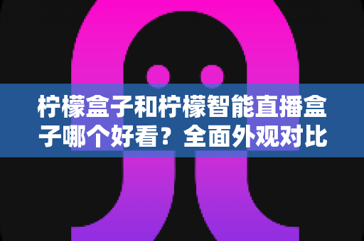 柠檬盒子和柠檬智能直播盒子哪个好看？全面外观对比评测帮你选