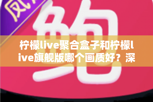 柠檬live聚合盒子和柠檬live旗舰版哪个画质好?深度实测对比帮你选出更清晰的观影方案 柠檬live聚合盒子和柠檬live旗舰版哪个画质好?深度实测对比帮你选出更清晰的观影方案