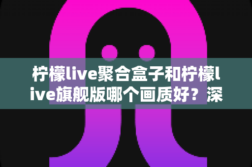 柠檬live聚合盒子和柠檬live旗舰版哪个画质好?深度实测对比帮你选出更清晰的观影方案 柠檬live聚合盒子和柠檬live旗舰版哪个画质好?深度实测对比帮你选出更清晰的观影方案