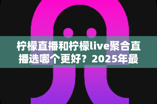 柠檬直播和柠檬live聚合直播选哪个更好？2025年最新全面对比评测与选择指南