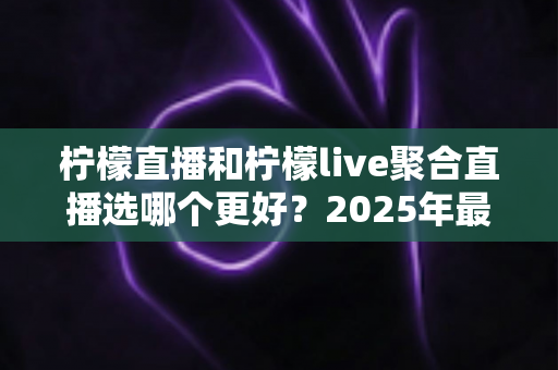柠檬直播和柠檬live聚合直播选哪个更好？2025年最新全面对比评测与选择指南
