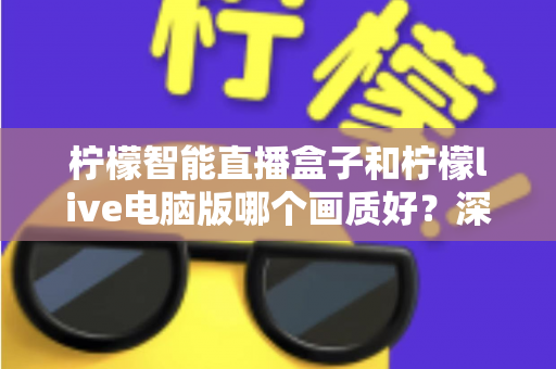 柠檬智能直播盒子和柠檬live电脑版哪个画质好？深度对比与选购全指南