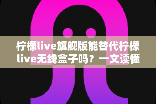 柠檬live旗舰版能替代柠檬live无线盒子吗？一文读懂功能差异、适用场景与选购建议