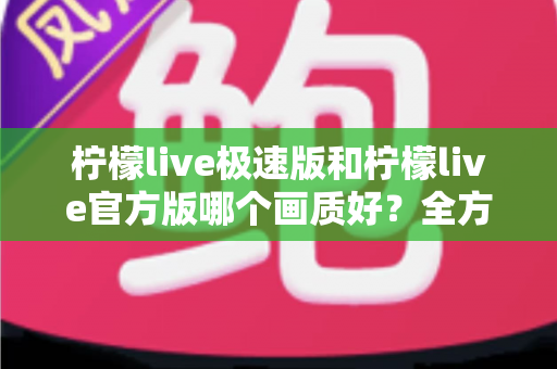 柠檬live极速版和柠檬live官方版哪个画质好？全方位画质对比与选购指南