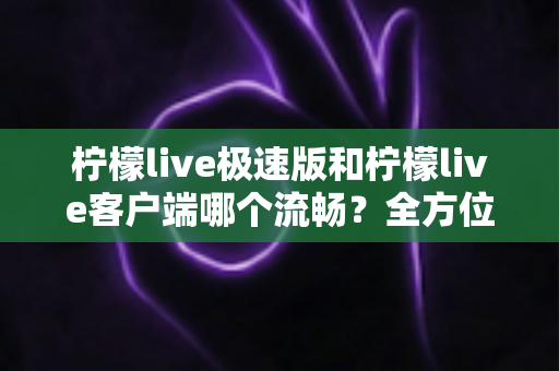 柠檬live极速版和柠檬live客户端哪个流畅？全方位深度对比评测，看完秒懂选哪个版本更顺手