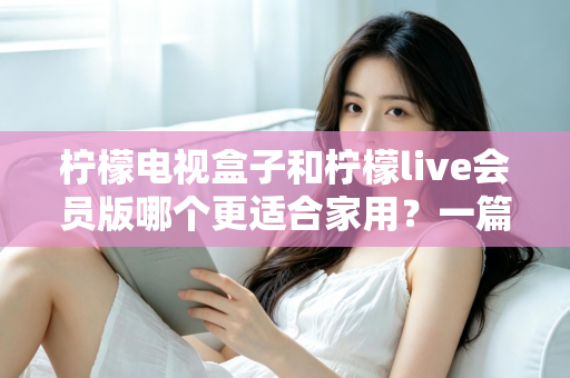 柠檬电视盒子和柠檬live会员版哪个更适合家用？一篇读懂的家庭影音选购深度指南