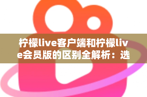 柠檬live客户端和柠檬live会员版的区别全解析：选对版本，解锁极致直播观看新体验