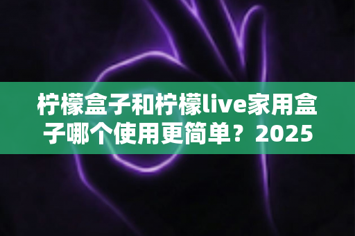 柠檬盒子和柠檬live家用盒子哪个使用更简单？2025年家用电视盒子易用性全面深度测评指南
