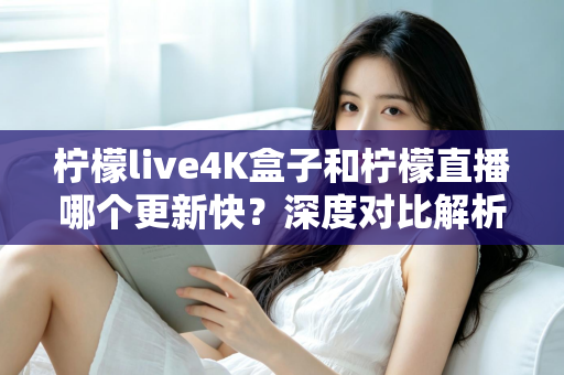 柠檬live4K盒子和柠檬直播哪个更新快？深度对比解析与选购指南