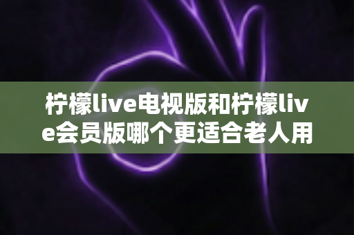 柠檬live电视版和柠檬live会员版哪个更适合老人用?子女必看的完整对比与实用选择指南 柠檬live电视版和柠檬live会员版哪个更适合老人用?子女必看的完整对比与实用选择指南