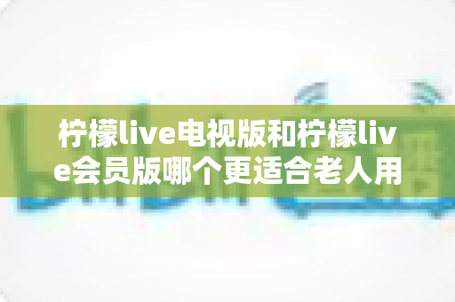 柠檬live电视版和柠檬live会员版哪个更适合老人用?子女必看的完整对比与实用选择指南 柠檬live电视版和柠檬live会员版哪个更适合老人用?子女必看的完整对比与实用选择指南