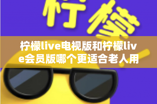 柠檬live电视版和柠檬live会员版哪个更适合老人用？子女必看的完整对比与实用选择指南