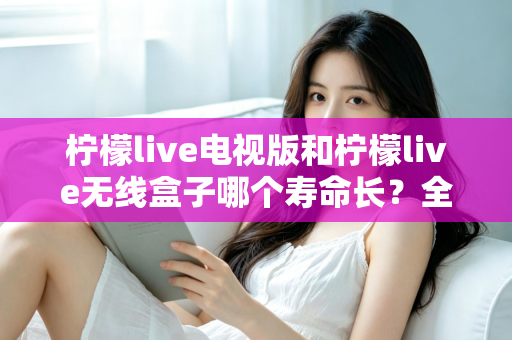 柠檬live电视版和柠檬live无线盒子哪个寿命长？全面解析使用寿命差异与科学选购指南
