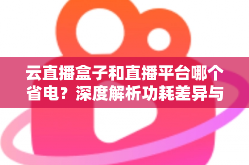 云直播盒子和直播平台哪个省电？深度解析功耗差异与最佳省电选择指南
