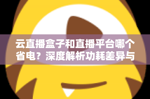 云直播盒子和直播平台哪个省电？深度解析功耗差异与最佳省电选择指南