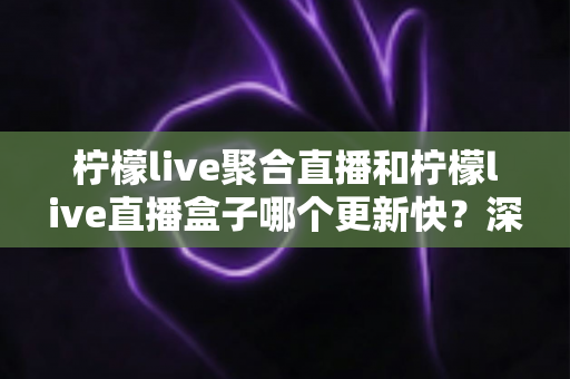 柠檬live聚合直播和柠檬live直播盒子哪个更新快？深度对比与全面解析助你选对工具