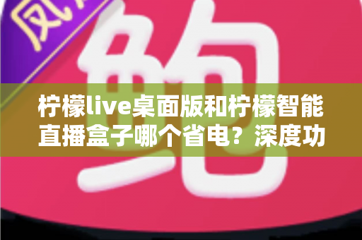 柠檬live桌面版和柠檬智能直播盒子哪个省电?深度功耗对比全解析 柠檬live桌面版和柠檬智能直播盒子哪个省电?深度功耗对比全解析