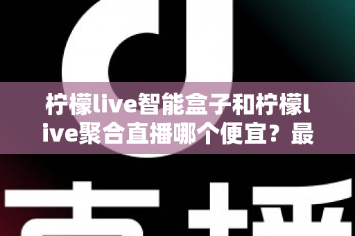 柠檬live智能盒子和柠檬live聚合直播哪个便宜？最新价格对比与省钱选购全指南