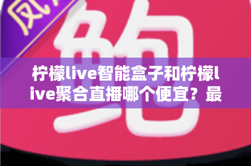 柠檬live智能盒子和柠檬live聚合直播哪个便宜？最新价格对比与省钱选购全指南