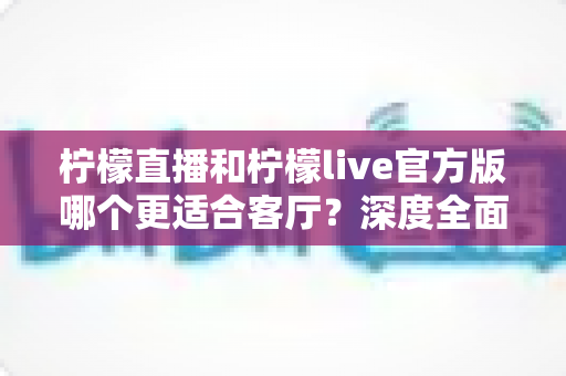 柠檬直播和柠檬live官方版哪个更适合客厅?深度全面对比解析,助你打造沉浸式家庭大屏直播观影新体验 柠檬直播和柠檬live官方版哪个更适合客厅?深度全面对比解析,助你打造沉浸式家庭大屏直播观影新体验