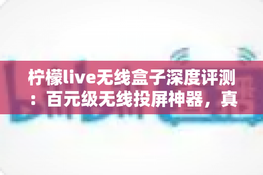 柠檬live无线盒子深度评测：百元级无线投屏神器，真的能让老电视秒变智慧大屏吗？