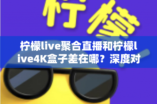 柠檬live聚合直播和柠檬live4K盒子差在哪?深度对比分析帮你选对不踩坑 柠檬live聚合直播和柠檬live4K盒子差在哪?深度对比分析帮你选对不踩坑