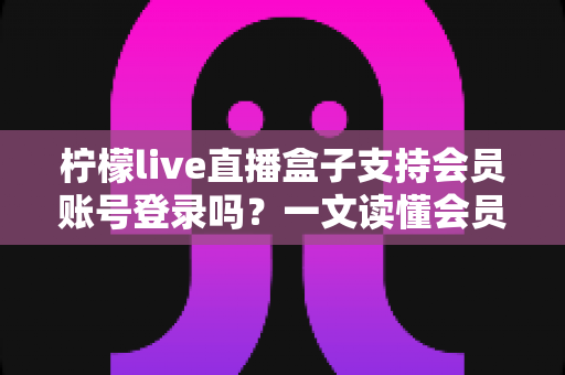 柠檬live直播盒子支持会员账号登录吗？一文读懂会员登录功能、使用步骤与常见问题