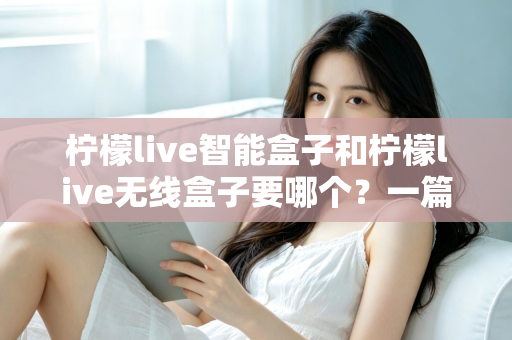 柠檬live智能盒子和柠檬live无线盒子要哪个？一篇文章讲透区别，帮你选对不踩坑