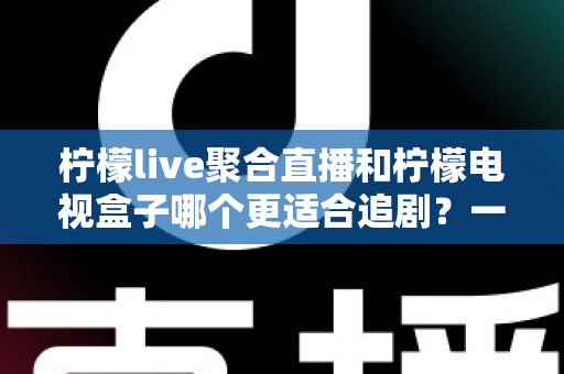 柠檬live聚合直播和柠檬电视盒子哪个更适合追剧？一文读懂两者的差异与选择攻略
