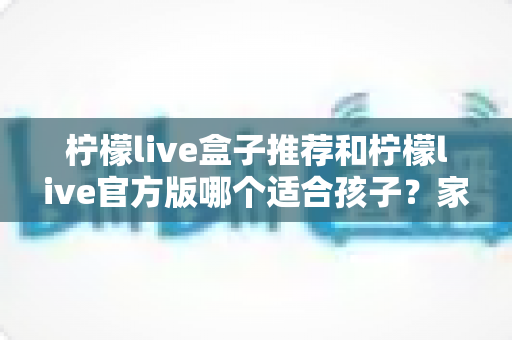 柠檬live盒子推荐和柠檬live官方版哪个适合孩子?家长必读的完整选择指南 柠檬live盒子推荐和柠檬live官方版哪个适合孩子?家长必读的完整选择指南