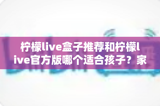 柠檬live盒子推荐和柠檬live官方版哪个适合孩子?家长必读的完整选择指南 柠檬live盒子推荐和柠檬live官方版哪个适合孩子?家长必读的完整选择指南