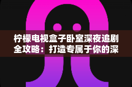 柠檬电视盒子卧室深夜追剧全攻略:打造专属于你的深夜私享影院时光 柠檬电视盒子卧室深夜追剧全攻略:打造专属于你的深夜私享影院时光