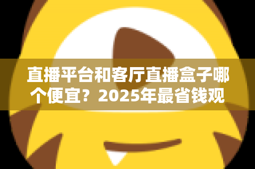 直播平台和客厅直播盒子哪个便宜？2025年最省钱观看直播方式全面对比指南