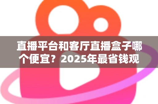 直播平台和客厅直播盒子哪个便宜？2025年最省钱观看直播方式全面对比指南