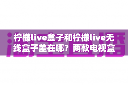 柠檬live盒子和柠檬live无线盒子差在哪？两款电视盒子区别全面解析与选购指南