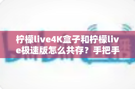 柠檬live4K盒子和柠檬live极速版怎么共存？手把手教你两版同装、互不冲突的完整教程