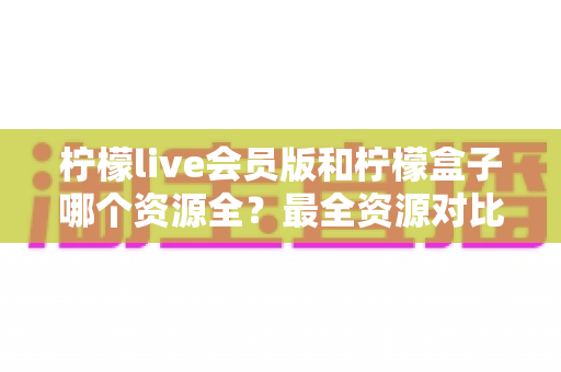 柠檬live会员版和柠檬盒子哪个资源全？最全资源对比与选择避坑指南