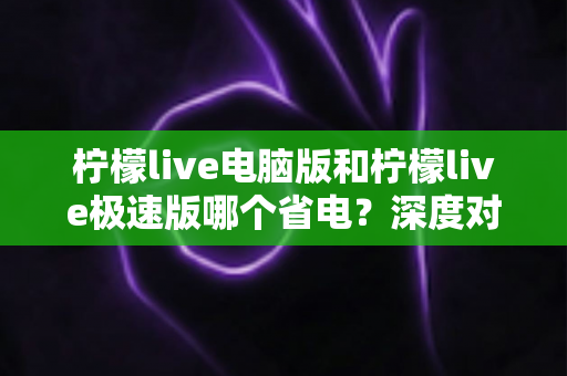 柠檬live电脑版和柠檬live极速版哪个省电？深度对比分析与实用省电指南