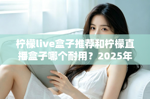 柠檬live盒子推荐和柠檬直播盒子哪个耐用?2025年深度选购指南与耐用性全面解析 柠檬live盒子推荐和柠檬直播盒子哪个耐用?2025年深度选购指南与耐用性全面解析