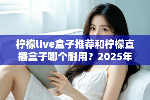 柠檬live盒子推荐和柠檬直播盒子哪个耐用？2025年深度选购指南与耐用性全面解析