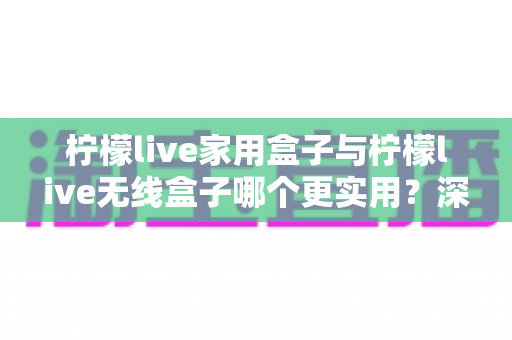 柠檬live家用盒子与柠檬live无线盒子哪个更实用？深度对比帮你选对不选贵