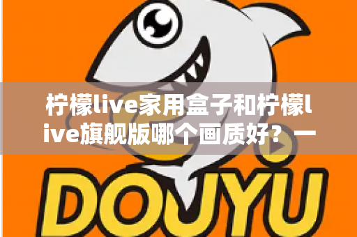 柠檬live家用盒子和柠檬live旗舰版哪个画质好?一文看懂两款机型的画质差异与选购建议 柠檬live家用盒子和柠檬live旗舰版哪个画质好?一文看懂两款机型的画质差异与选购建议