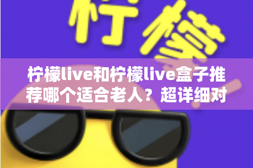 柠檬live和柠檬live盒子推荐哪个适合老人？超详细对比指南帮您选对不踩坑