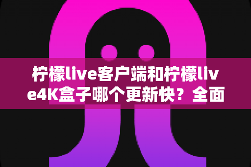 柠檬live客户端和柠檬live4K盒子哪个更新快？全面对比解析，帮你选对更适合的观看方案