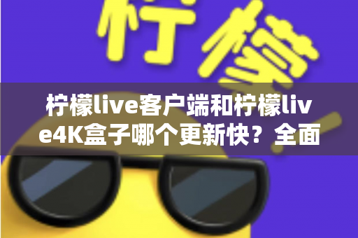 柠檬live客户端和柠檬live4K盒子哪个更新快？全面对比解析，帮你选对更适合的观看方案
