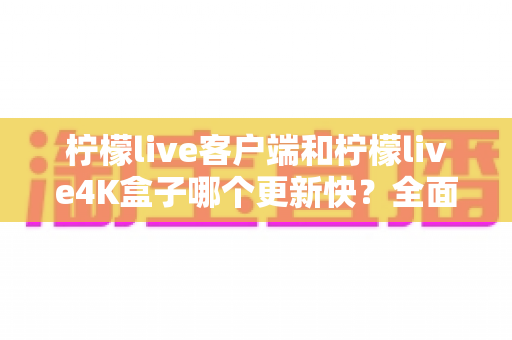 柠檬live客户端和柠檬live4K盒子哪个更新快？全面对比解析，帮你选对更适合的观看方案